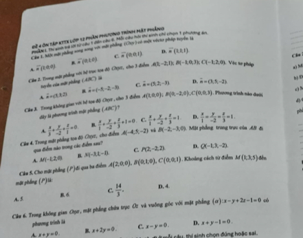 Đề 4 ôn tập kTtX lớp 12 phần phlương trình mật phẳng
me wt, the se te tr o a te ath and s hall and nod the an and ahen I  tovane ao 
Cầm 1. Một mặt phầng song song với mặt phẳng (Chy) có một vécto pháp tuyển là
A(1,-2,1);B(-1,0,3); C(-1,2,0) Câu
overline u(t∈ 0) B.   Vệc tơ pháp
a) M
Câu 2. Trong một phẳng với hệ trực toa độ OYz, cho 3 điểm overline n(a<0) C. overline n(0,0,1) D. overline n(t,t)
tuyển của mặt phẳng (ABC) l
b) E
A. c) N
A(1,0,0);B(0,-2,0),C(0,0,3). Phương trình nào duới
Câu J. Trong không gian với hệ tọa độ Chyz , cho 3 điểm overset .=(1,1,2) vector n=(-5,-2,-3) C. vector n=(5,2,-3) D. vector n=(3,5,-2)
d
đây là phương trình mặt phống (ABC)?
. C.  x/1 + y/-2 + z/3 =1. D.  x/1 = y/-2 = z/3 =1. ph
A.
Ck# 4. Trong mặt phẳng toa độ Oxyz, cho điểm  x/3 + y/-2 + z/1 =0 B.  x/1 + y/-2 + z/3 +1=0 A(-4,5,-2) và B(-2,-3,0) Mặt phầng trung trực của AB đị
qua điểm nào trong các điểm sau?
A. M(-1,2,0) B. N(-3,L-l). C. P(2,-2,2) D. Q(-1,3,-2)
Câu 5. Cho mặt phẳng (P)đi qua ba điểm A(2,0,0),B(0,1,0),C(0,0,1). Khoảng cách từ điểm M(1,3,5) đên
mặt phầng (P)lã:
A. 5 B. 6 C.  14/3 . D. 4.
Câu 6. Trong không gian Oọc, mặt phẳng chứa trục Oz và vuỡng góc với mặt phẳng (ơ) :x-y+2z-1=0 có
phương trính là
A. x+y=0. B. x+2y=0. C. x-y=0. D. x+y-1=0.
mỗi câu, thí sinh chọn đúng hoặc sai.