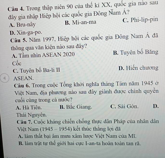 Trong thập niên 90 của thế kỉ XX, quốc gia nào sau
đây gia nhập Hiệp hội các quốc gia Đông Nam Á?
A. Bru-nây B. Mi-an-ma C. Phi-lip-pin
D. Xin-ga-po.
Câu 5. Năm 1997, Hiệp hội các quốc gia Đông Nam Á đã
thông qua văn kiện nào sau đây?
A. Tầm nhìn ASEAN 2020 B. Tuyên bố Băng
Cốc
C. Tuyên bố Ba-li II D. Hiến chương
( ) ASEAN.
Câu 6. Trong cuộc Tổng khởi nghĩa tháng Tám năm 1945 ở
Việt Nam, địa phương nào sau đây giành được chính quyền
cuối cùng trong cả nước?
A. Hà Tiên. B. Bắc Giang. C. Sài Gòn. D.
Thái Nguyên.
Câu 7. Cuộc kháng chiến chống thực dân Pháp của nhân dân
Việt Nam (1945 - 1954) kết thúc thắng lợi đã
A. làm thất bại âm mưu xâm lược Việt Nam của Mĩ.
B. làm trật tự thể giới hai cực I-an-ta hoàn toàn tan rã.