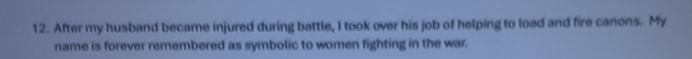 After my husband became injured during battle, I took over his job of helping to load and fire canons. My 
name is forever remembered as symbolic to women fighting in the war.