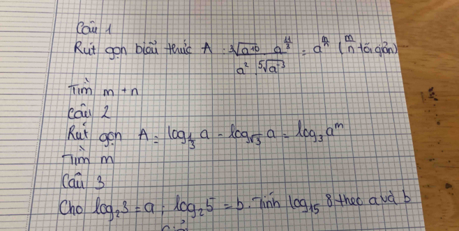 Cau l 
Rut gon blou fuic A:frac sqrt[3](a^(10))a^(frac 4)3a^2sqrt[5](a^3)=a^(frac 4) 1 nt 6, ab n) 
Timm+n 
cáu 2 
Rut gen A=log _ 1/3 a-log _sqrt(3)a=log _3a^m
7imm
Cawidehat u3
Cho log _23=a; log _25=b hinh log _15 8theo avà b