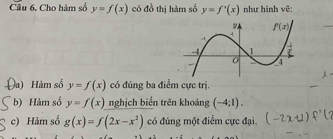 Cho hàm số y=f(x) có đồ thị hàm số y=f'(x) như hình vẽ:
a) Hàm số y=f(x) có đúng ba điểm cực trị.
b) Hàm số y=f(x) nghịch biến trên khoảng (-4;1).
c) Hàm số g(x)=f(2x-x^2) có đúng một điểm cực đại.