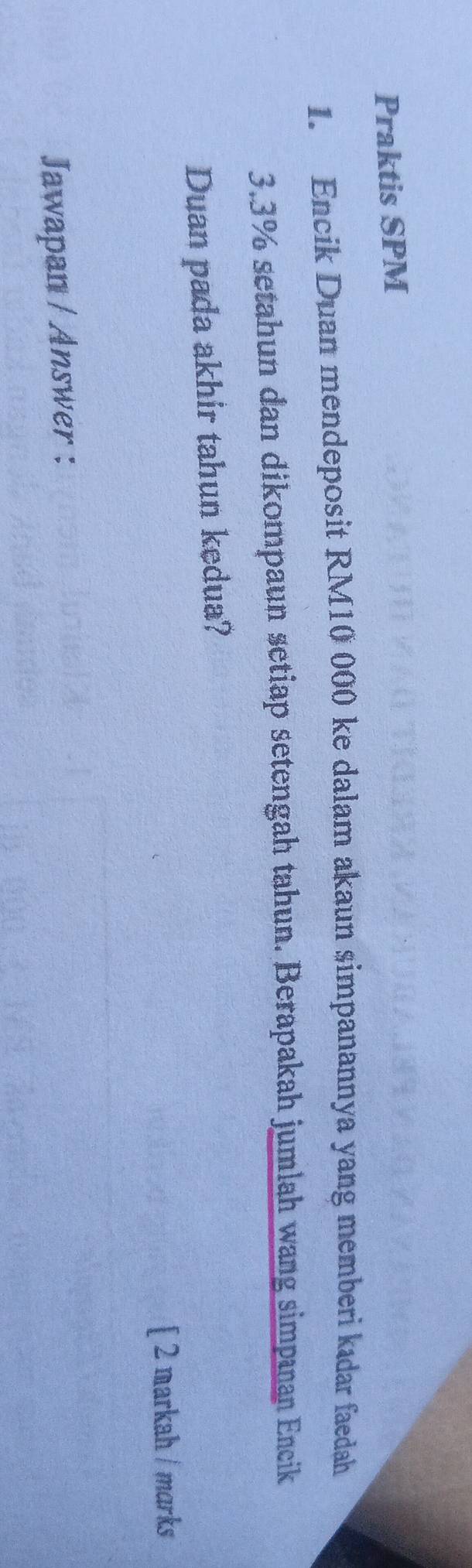 Praktis SPM 
1. Encik Duan mendeposit RM10 000 ke dalam akaun simpanannya yang memberi kıdar faedah
3.3% setahun dan dikompaun setiap setengah tahun. Berapakah jumlah wang simpanan Encik 
Duan pada akhir tahun kedua? 
[ 2 markah / marks 
Jawapan / Answer :