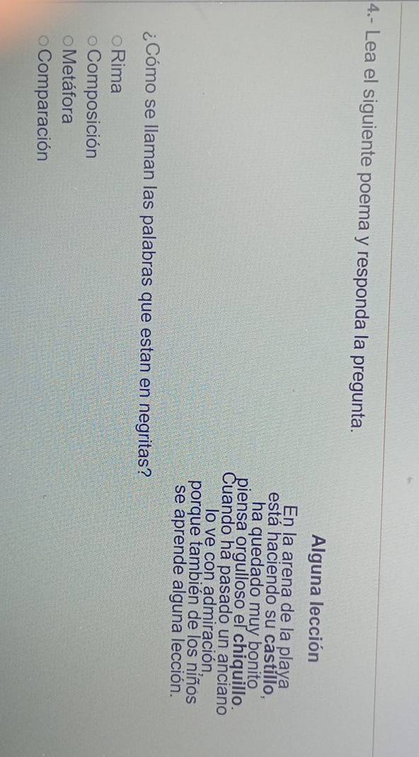 4.- Lea el siguiente poema y responda la pregunta.
Alguna lección
En la arena de la playa
está haciendo su castíllo,
ha quedado muy bonito
piensa orgulloso el chiquillo.
Cuando hã pasado un anciano
lo ve cón admiración,
porque también de los niños
se aprende alguna lección.
¿Cómo se llaman las palabras que estan en negritas?
Rima
Composición
Metáfora
Comparación