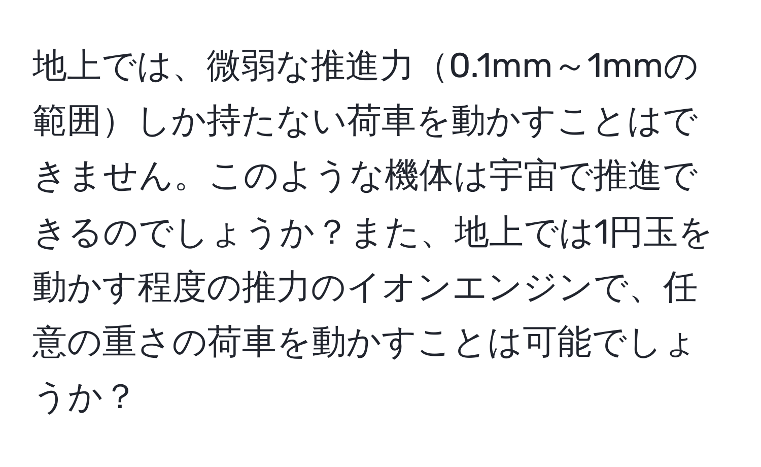 地上では、微弱な推進力0.1mm～1mmの範囲しか持たない荷車を動かすことはできません。このような機体は宇宙で推進できるのでしょうか？また、地上では1円玉を動かす程度の推力のイオンエンジンで、任意の重さの荷車を動かすことは可能でしょうか？