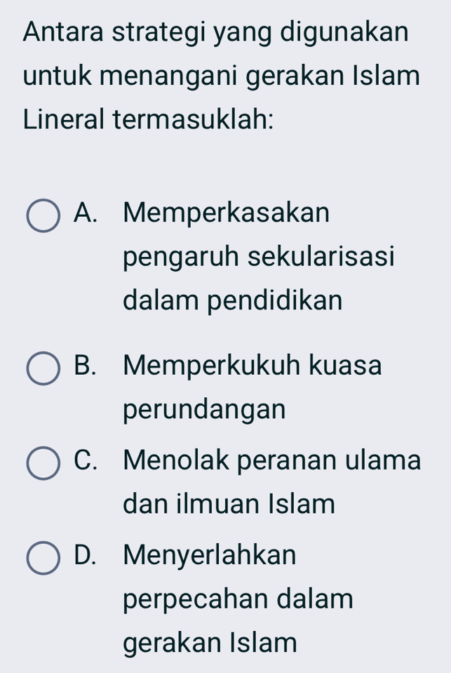 Antara strategi yang digunakan
untuk menangani gerakan Islam
Lineral termasuklah:
A. Memperkasakan
pengaruh sekularisasi
dalam pendidikan
B. Memperkukuh kuasa
perundangan
C. Menolak peranan ulama
dan ilmuan Islam
D. Menyerlahkan
perpecahan dalam
gerakan Islam