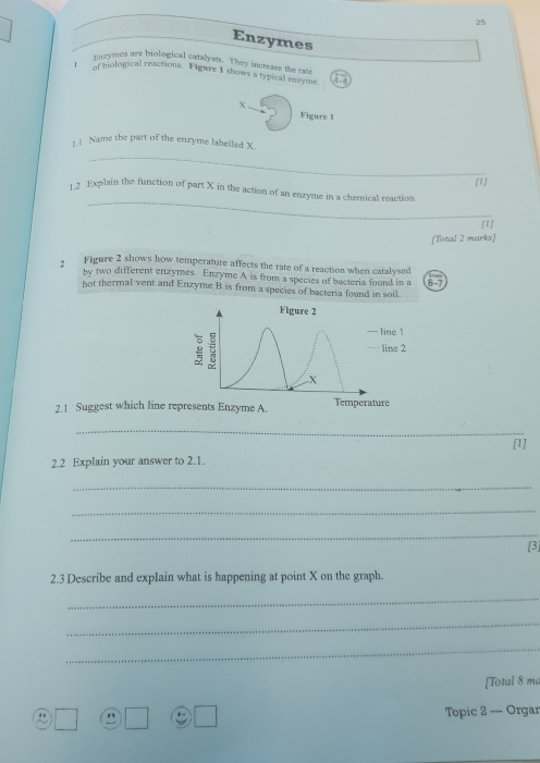 Enzymes 
i nzymes are biological catalysts. They increase the rate 
of hiological reactions. Figure I shows a typical enzyme a 
X 
Figure 1 
1.1 Name the part of the enzyme labelled X. 
_ 
1] 
_ 
1 2 Explain the function of part X in the action of an enzyme in a chemical reaction. 
[t] 
[Total 2 marks] 
2 Figure 2 shows how temperature affects the rate of a reaction when catalysed 
by two different enzymes. Enzyme A is from a species of bacteria found in a 
hot thermal vent and Enzyme B is from a species of bacteria found in soil. 6-7 
Figure 2 
— line 1
…line 2 
X 
2.1 Suggest which line represents Enzyme A. Temperature 
_ 
2.2 Explain your answer to 2.1. [1] 
_ 
_ 
_ 
[3] 
2.3 Describe and explain what is happening at point X on the graph. 
_ 
_ 
_ 
[Total 8 ma 
Topic 2 — Orgar