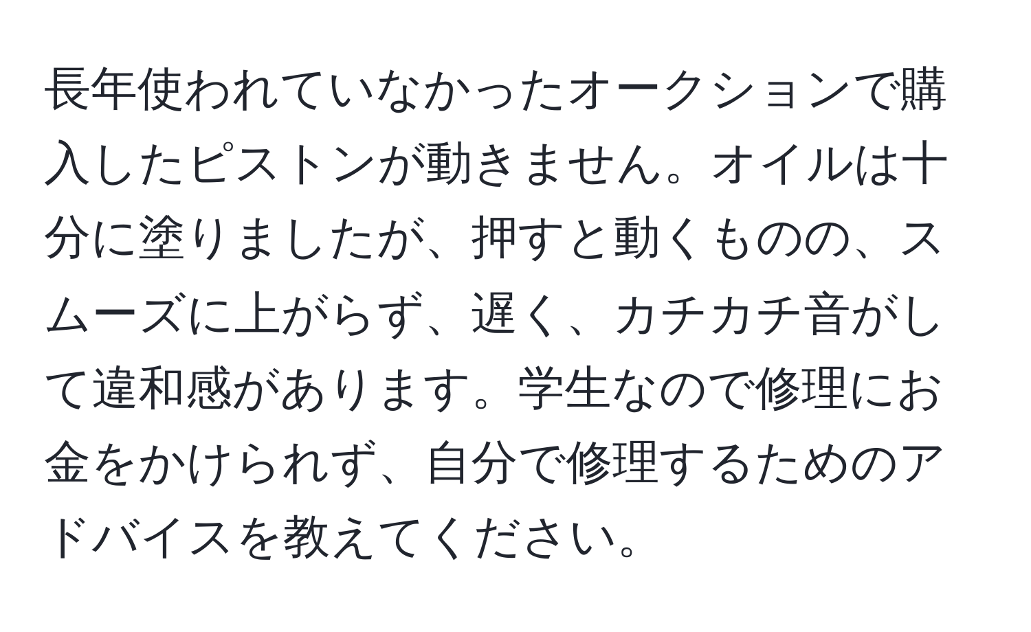 長年使われていなかったオークションで購入したピストンが動きません。オイルは十分に塗りましたが、押すと動くものの、スムーズに上がらず、遅く、カチカチ音がして違和感があります。学生なので修理にお金をかけられず、自分で修理するためのアドバイスを教えてください。