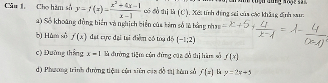 siíh chọn đung hoạc sai 
Câu 1. Cho hàm số y=f(x)= (x^2+4x-1)/x-1  có đồ thị là (C). Xét tính đúng sai của các khẳng định sau: 
a) Số khoảng đồng biến và nghịch biến của hàm số là bằng nhau 
b) Hàm số f(x) đạt cực đại tại điểm có toạ độ (-1;2)
c) Đường thẳng x=1 là đường tiệm cận đứng của đồ thị hàm số f(x)
d) Phương trình đường tiệm cận xiên của đồ thị hàm số f(x) là y=2x+5