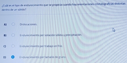 ¿Cuál es el tipo de endurecimiento que se propicia cuando hay orientaciones cristalograficas distintas
dentro de un sólido?
A) Dislocaciones.
B) Endurecimiento por solución sólida y precipitación.
C) Endurecimiento por trabajo en frío
D) Endurecimiento por tamaño de grano