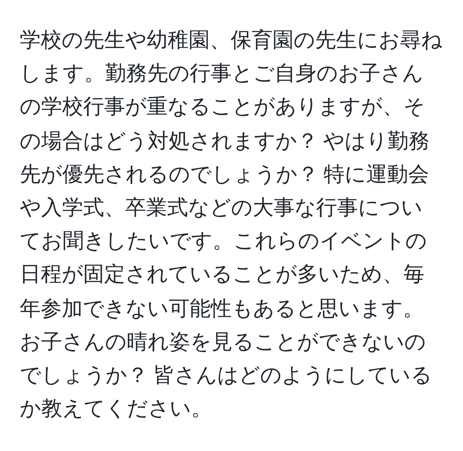 学校の先生や幼稚園、保育園の先生にお尋ねします。勤務先の行事とご自身のお子さんの学校行事が重なることがありますが、その場合はどう対処されますか？ やはり勤務先が優先されるのでしょうか？ 特に運動会や入学式、卒業式などの大事な行事についてお聞きしたいです。これらのイベントの日程が固定されていることが多いため、毎年参加できない可能性もあると思います。お子さんの晴れ姿を見ることができないのでしょうか？ 皆さんはどのようにしているか教えてください。