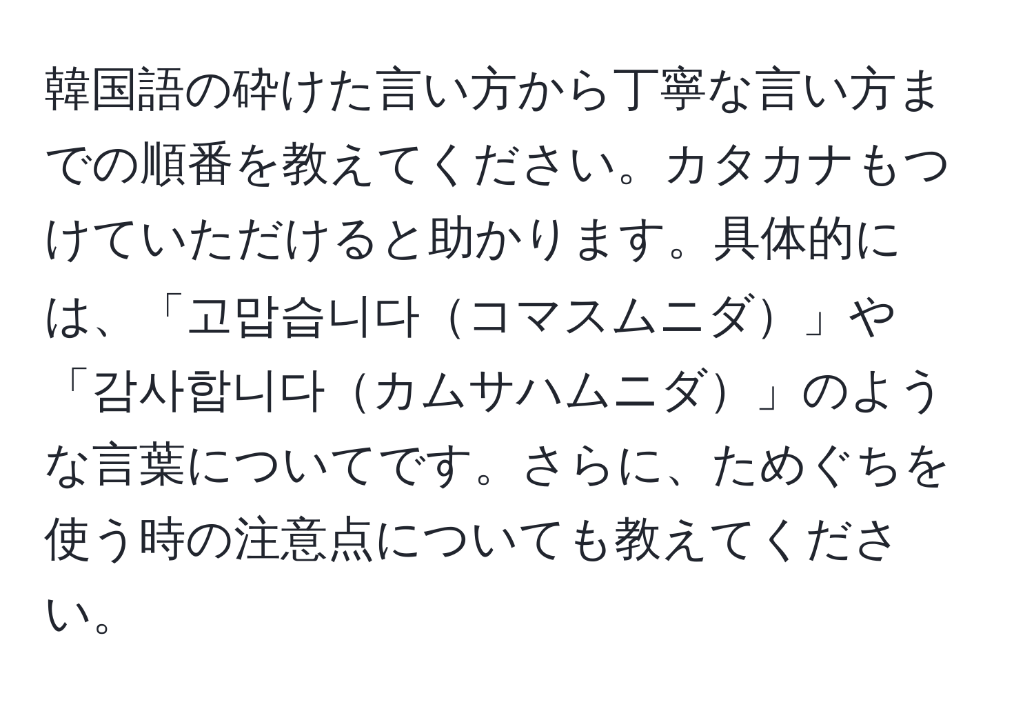 韓国語の砕けた言い方から丁寧な言い方までの順番を教えてください。カタカナもつけていただけると助かります。具体的には、「고맙습니다コマスムニダ」や「감사합니다カムサハムニダ」のような言葉についてです。さらに、ためぐちを使う時の注意点についても教えてください。