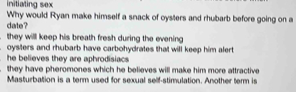 initiating sex
Why would Ryan make himself a snack of oysters and rhubarb before going on a
date?
they will keep his breath fresh during the evening
oysters and rhubarb have carbohydrates that will keep him alert
he believes they are aphrodisiacs
they have pheromones which he believes will make him more attractive
Masturbation is a term used for sexual self-stimulation. Another term is