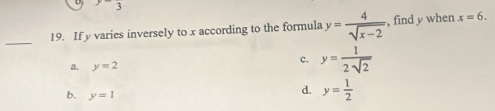 ^y-3
_
19. If y varies inversely to x according to the formula y= 4/sqrt(x-2)  , find y when x=6.
c.
a. y=2 y= 1/2sqrt(2) 
b. y=1
d. y= 1/2 