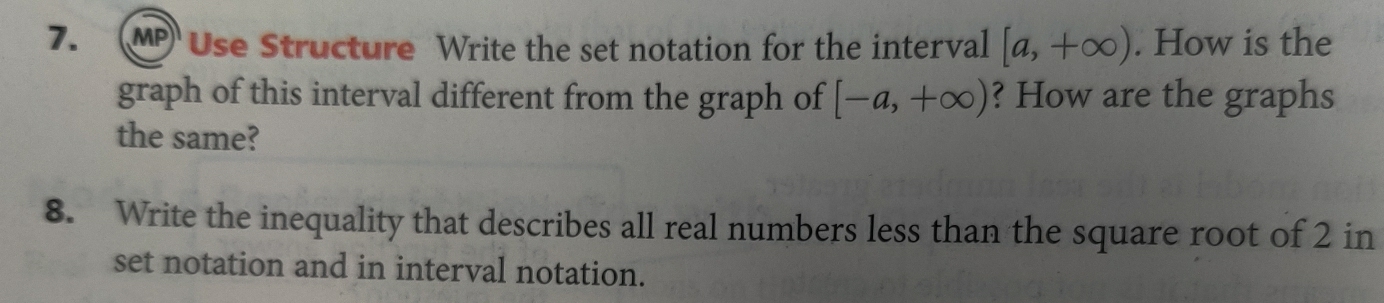 MP Use Structure Write the set notation for the interval [a,+∈fty ). How is the 
graph of this interval different from the graph of [-a,+∈fty ) ? How are the graphs 
the same? 
8. Write the inequality that describes all real numbers less than the square root of 2 in 
set notation and in interval notation.