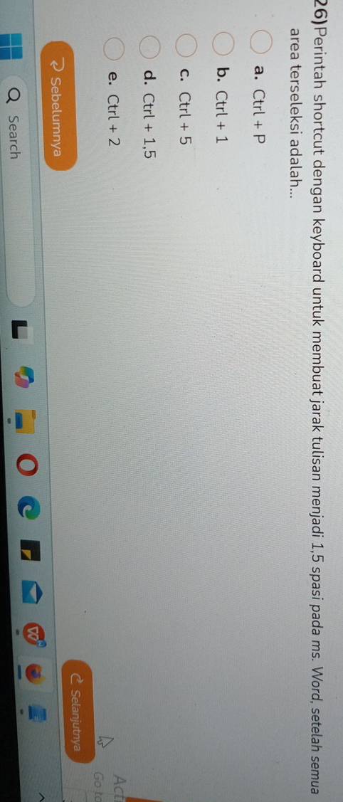 26)Perintah shortcut dengan keyboard untuk membuat jarak tulisan menjadi 1,5 spasi pada ms. Word, setelah semua
area terseleksi adalah...
a. Ctrl+P
b. Ctrl+1
C. Ctrl+5
d. Ctrl+1,5
e. Ctrl+2
Act
Go to
Selanjutnya
Sebelumnya
Search