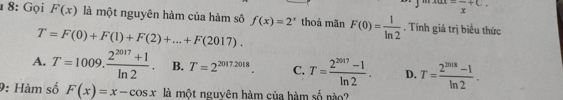 =frac x+C. 
1 8: Gọi F(x) là một nguyên hàm của hàm sô f(x)=2^x thoả mãn F(0)= 1/ln 2 . Tính giá trị biểu thức
T=F(0)+F(1)+F(2)+...+F(2017).
A. T=1009. (2^(2017)+1)/ln 2 . B. T=2^(2017.2018).
C. T= (2^(2017)-1)/ln 2 . D. T= (2^(2018)-1)/ln 2 . 
9: Hàm số F(x)=x-cos x là một nguyên hàm của hàm số nào?