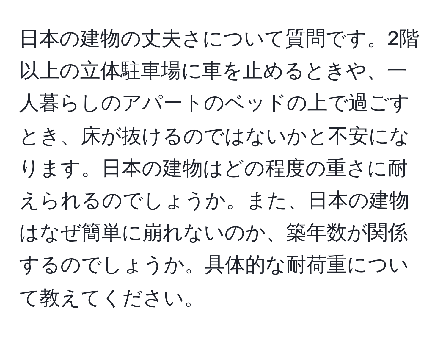 日本の建物の丈夫さについて質問です。2階以上の立体駐車場に車を止めるときや、一人暮らしのアパートのベッドの上で過ごすとき、床が抜けるのではないかと不安になります。日本の建物はどの程度の重さに耐えられるのでしょうか。また、日本の建物はなぜ簡単に崩れないのか、築年数が関係するのでしょうか。具体的な耐荷重について教えてください。