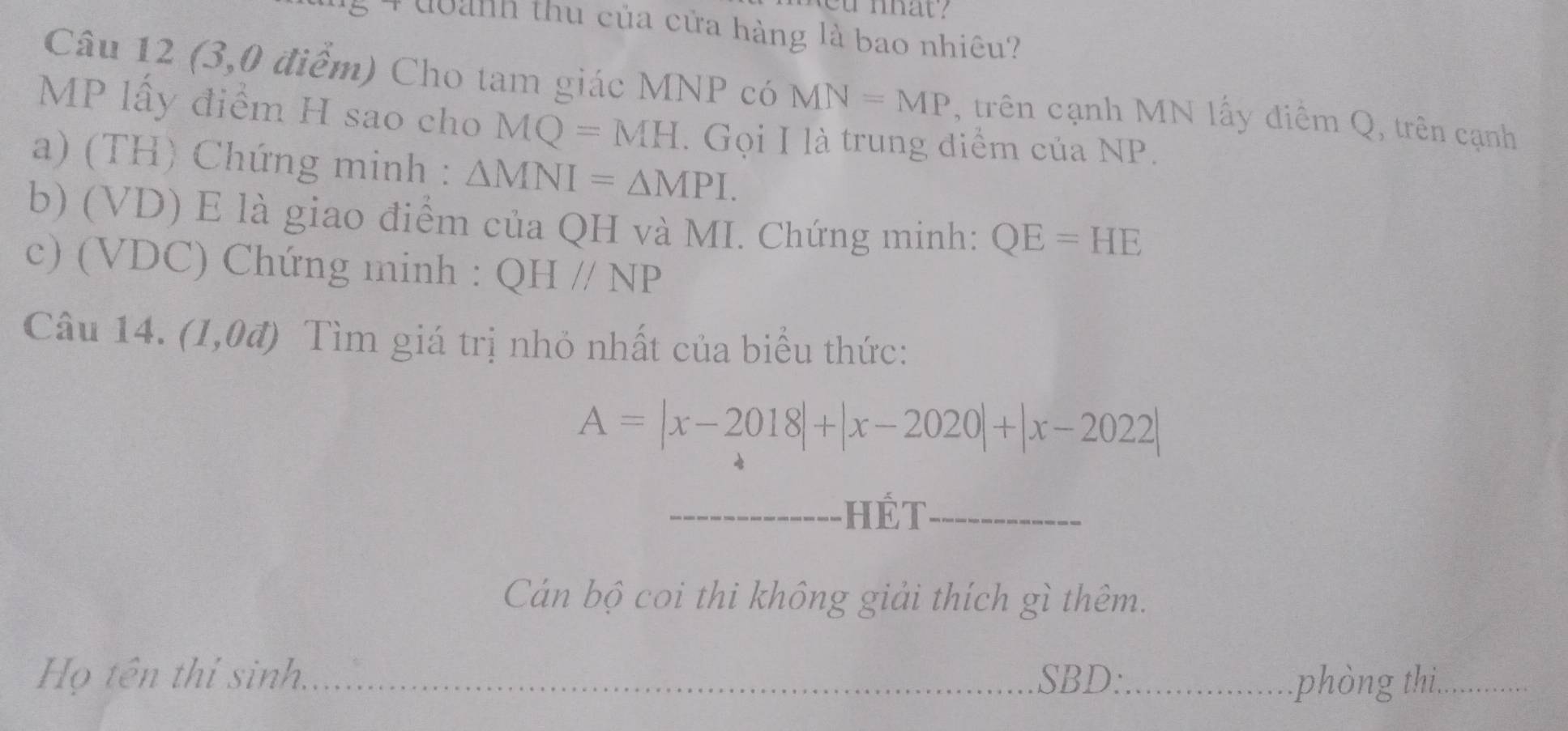 ou nhat ? 
4 đoanh thu của cửa hàng là bao nhiêu? 
Câu 12 (3,0 điểm) Cho tam giác MNP có MN=MP , trên cạnh MN lấy điểm Q, trên cạnh
MP lấy điểm H sao cho MQ=MH. Gọi I là trung điểm của NP. 
a) (TH) Chứng minh : △ MNI=△ MPI. 
b) (VD) E là giao điểm của QH và MI. Chứng minh: QE=HE
c) (VDC) Chứng minh : QHparallel NP
Câu 14. a (1,0vector a 0 Tìm giá trị nhỏ nhất của biểu thức:
A=|x-2018|+|x-2020|+|x-2022|
hét 
_ 
Cán bộ coi thi không giải thích gì thêm. 
Họ tên thí sinh. _SBD:_ phòng thi,_