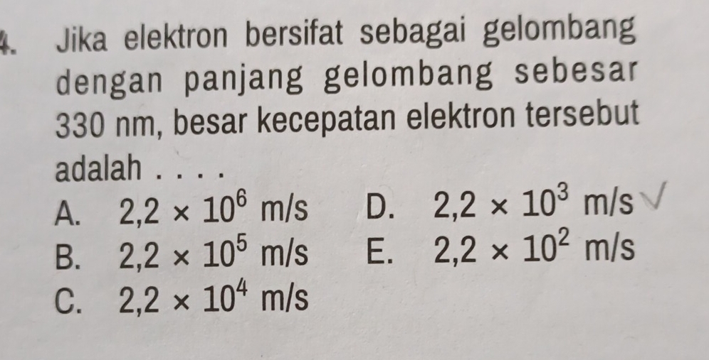 Jika elektron bersifat sebagai gelombang
dengan panjang gelombang sebesar
330 nm, besar kecepatan elektron tersebut
adalah_
A. 2,2* 10^6m/s D. 2,2* 10^3m/s
B. 2,2* 10^5m/s E. 2,2* 10^2m/s
C. 2,2* 10^4m/s