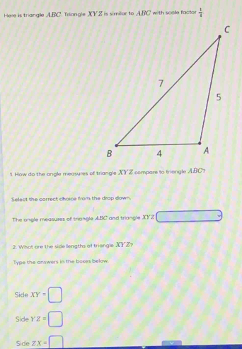 Here is triangle ABC. Triangle XYZ is similar to ABC with scale factor  1/4 
1. How do the angle measures of triangle XY Z compare to triangle ABC?
Select the correct choice from the drop down.
The angle measures of triangle ABC and triangle XYZ
2. What are the side lengths of triongle XYZ?
Type the answers in the boxes below.
Side XY=□
Side YZ=□
Side ZX=□