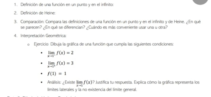 Definición de una función en un punto y en el infinito: 
2. Definición de Heine: 
3. Comparación: Compara las definiciones de una función en un punto y en el infinito y de Heine. ¿En qué 
se parecen? ¿En qué se diferencian? ¿Cuándo es más conveniente usar una u otra? 
4. Interpretación Geométrica: 
Ejercicio: Dibuja la gráfica de una función que cumpla las siguientes condiciones:
limlimits _xto 1^-f(x)=2
limlimits _xto 1^+f(x)=3
f(1)=1
Análisis: ¿Existe limlimits _xto 1f(x) ? Justifica tu respuesta. Explica cómo la gráfica representa los 
límites laterales y la no existencia del límite general.