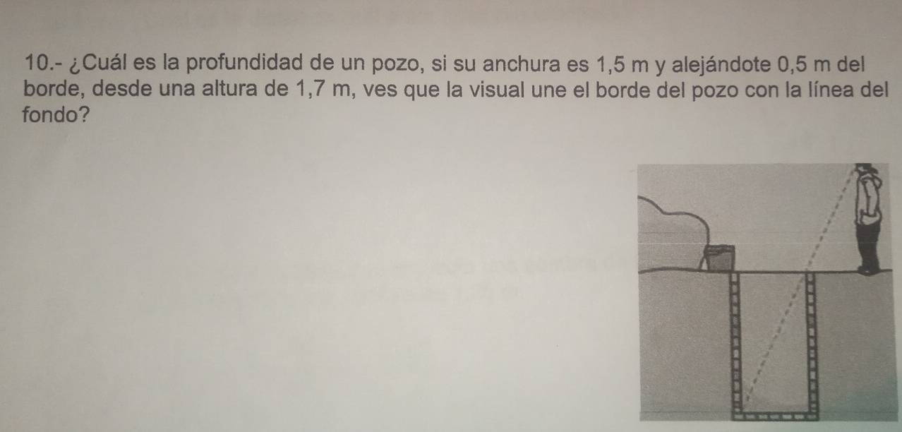 10.- ¿Cuál es la profundidad de un pozo, si su anchura es 1,5 m y alejándote 0,5 m del 
borde, desde una altura de 1,7 m, ves que la visual une el borde del pozo con la línea del 
fondo?