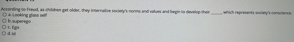 According to Freud, as children get older, they internalize society's norms and values and begin to develop their _, which represents society’s conscience.
a. Looking glass self
b. superego
c. Ego
d. Id