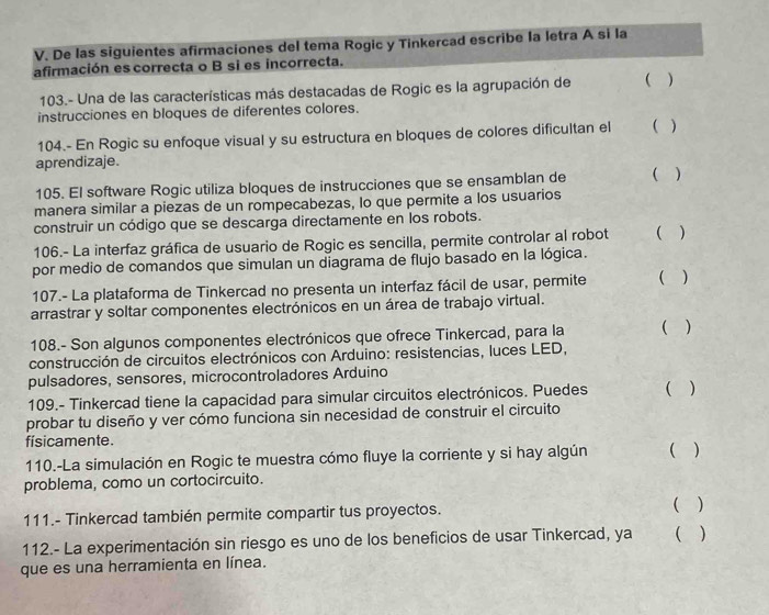 De las siguientes afirmaciones del tema Rogic y Tinkercad escribe la letra A si la
afirmación es correcta o B si es incorrecta.
103.- Una de las características más destacadas de Rogic es la agrupación de ( )
instrucciones en bloques de diferentes colores.
104.- En Rogic su enfoque visual y su estructura en bloques de colores dificultan el ( )
aprendizaje.
105. El software Rogic utiliza bloques de instrucciones que se ensamblan de ( )
manera similar a piezas de un rompecabezas, lo que permite a los usuarios
construir un código que se descarga directamente en los robots.
106.- La interfaz gráfica de usuario de Rogic es sencilla, permite controlar al robot ( )
por medio de comandos que simulan un diagrama de flujo basado en la lógica.
107.- La plataforma de Tinkercad no presenta un interfaz fácil de usar, permite ( )
arrastrar y soltar componentes electrónicos en un área de trabajo virtual.
108.- Son algunos componentes electrónicos que ofrece Tinkercad, para la ( )
construcción de circuitos electrónicos con Arduino: resistencias, luces LED,
pulsadores, sensores, microcontroladores Arduino
109.- Tinkercad tiene la capacidad para simular circuitos electrónicos. Puedes ( )
probar tu diseño y ver cómo funciona sin necesidad de construir el circuito
físicamente.
110.-La simulación en Rogic te muestra cómo fluye la corriente y si hay algún ( )
problema, como un cortocircuito.
111.- Tinkercad también permite compartir tus proyectos.
( )
112.- La experimentación sin riesgo es uno de los beneficios de usar Tinkercad, ya ( )
que es una herramienta en línea.