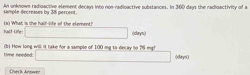 An unknown radioactive element decays into non-radioactive substances. In 360 days the radioactivity of a 
sample decreases by 38 percent. 
(a) What is the half-life of the element? 
half-life: □ (days) 
(b) How long will it take for a sample of 100 mg to decay to 76 mg? 
time needed: □ (days) 
Check Answer
□ ,□ )