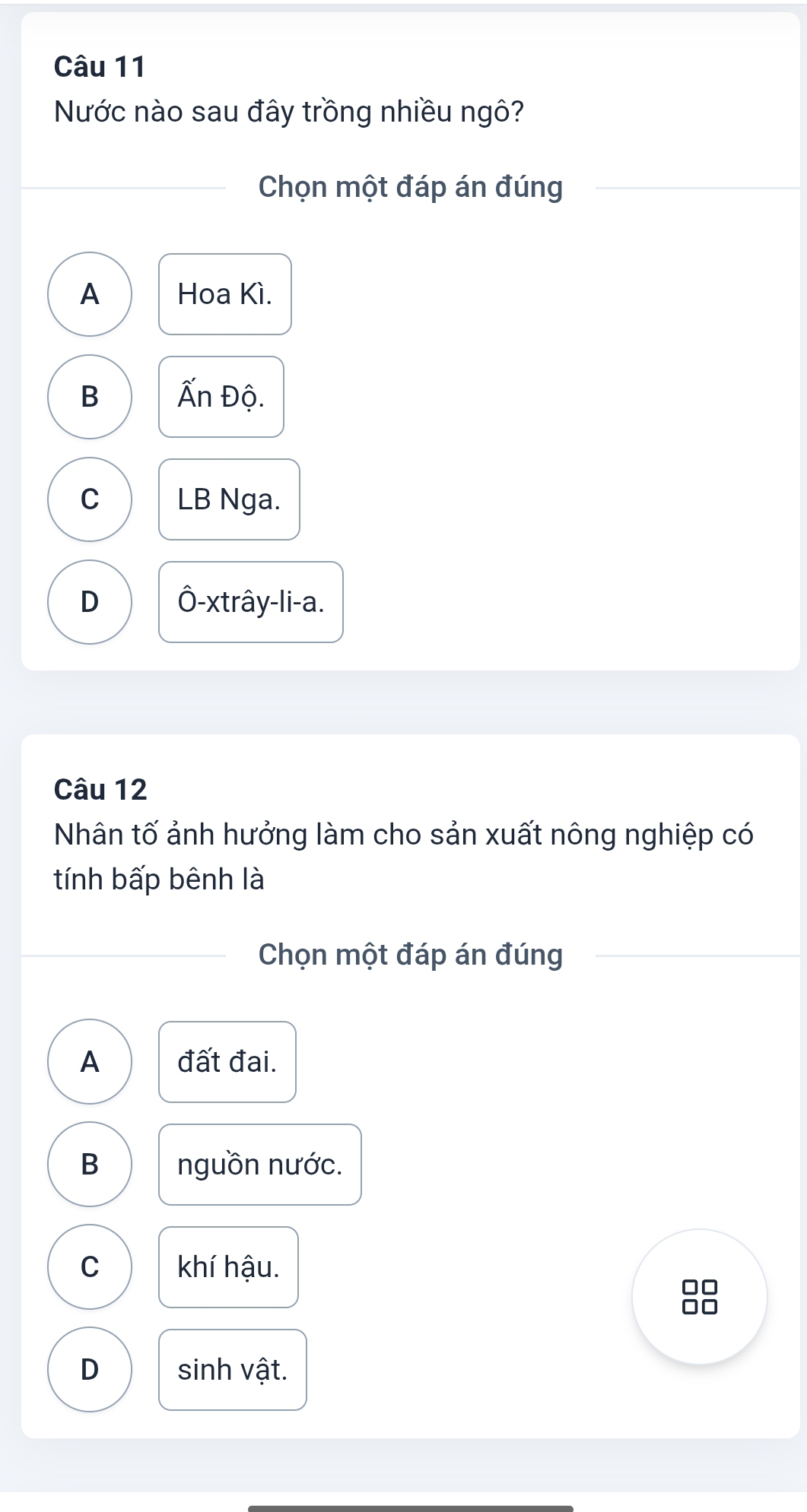 Nước nào sau đây trồng nhiều ngô?
Chọn một đáp án đúng
A Hoa Kì.
B Ấn Độ.
C LB Nga.
D Ô-xtrây-li-a.
Câu 12
Nhân tố ảnh hưởng làm cho sản xuất nông nghiệp có
tính bấp bênh là
Chọn một đáp án đúng
A đất đai.
B nguồn nước.
C khí hậu.
□□
D sinh vật.