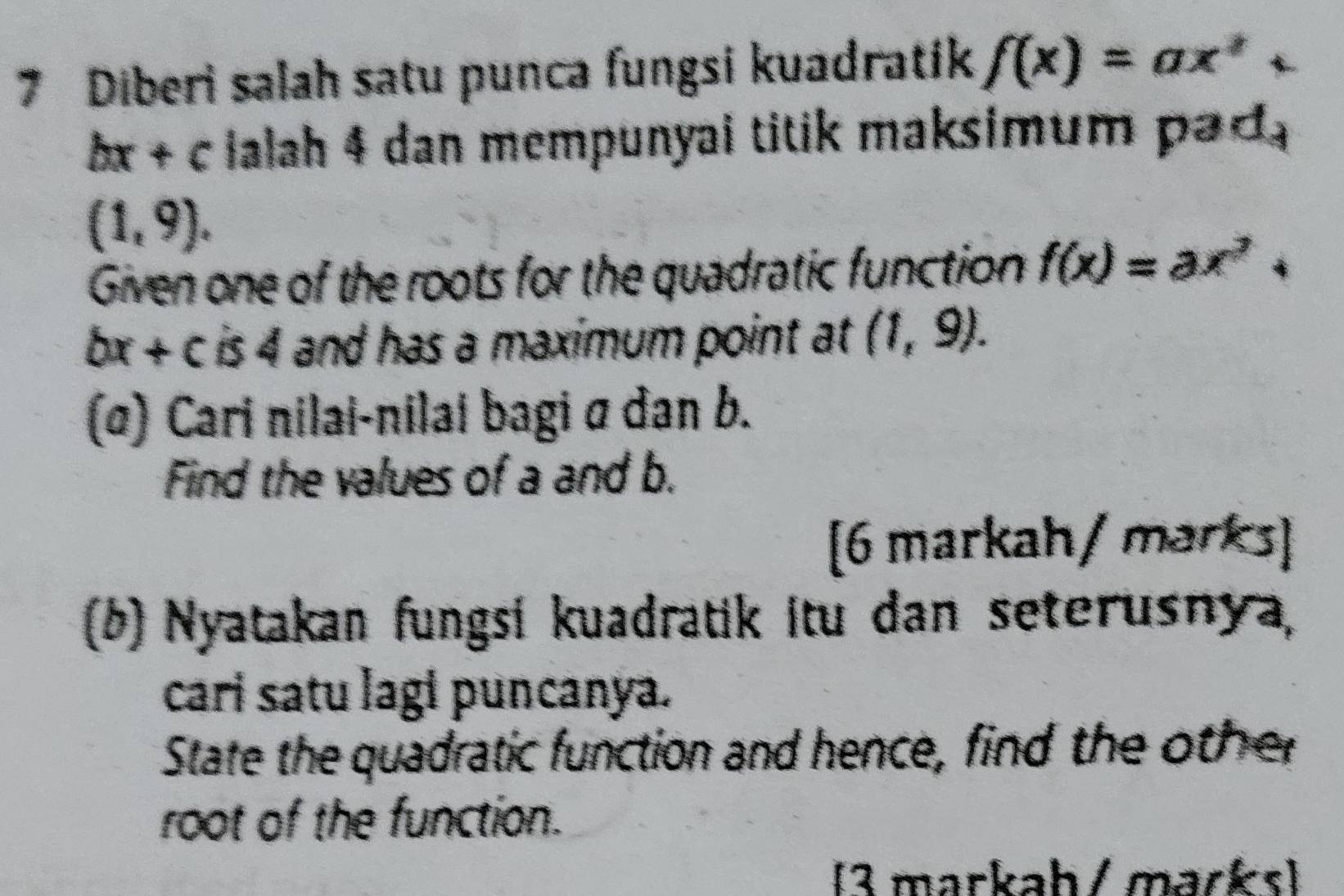 Diberi salah satu punca fungsi kuadratik f(x)=ax^2
bx+c Ialah 4 dan mempunyal titik maksimum pad
(1,9). 
Given one of the roots for the quadratic function f(x)=ax^2+
bx+c is 4 and has a maximum point at (1,9). 
(α) Cari nilai-nilai bagi σ dan b. 
Find the values of a and b. 
[6 markah/ marks] 
(b) Nyatakan fungsi kuadratik itu dan seterusnya, 
cari satu lagi puncanya. 
State the quadratic function and hence, find the other 
root of the function. 
[3 markah/ marks)