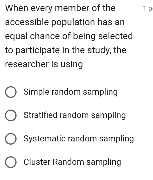 When every member of the 1 p
accessible population has an
equal chance of being selected
to participate in the study, the
researcher is using
Simple random sampling
Stratified random sampling
Systematic random sampling
Cluster Random sampling