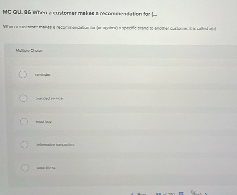 MC QU. 86 When a customer makes a recommendation for (...
When a customer makes a recommendation for (or against) a specific brand to another customer, it is called a(n)
Multiple Choice
reminder
branded service.
must-buy.
informative transaction.
pass-along.