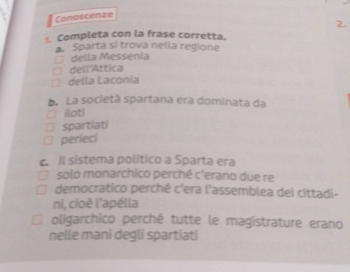 Conoscenze
2.
Completa con la frase corretta.
a. Sparta si trova nella regione
della Messenia
dell'Attica
della Laconia
b. La società spartana era dominata da
iloti
spartiati
perieci
c. Il sistema politico a Sparta era
solo monarchico perché c'erano due re
democratico perché c'era l'assemblea dei cittadi-
ni, cioè l'apélla
oligarchico perché tutte le magistrature erano
nelle mani degli spartiati