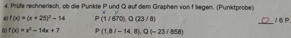 Prüfe rechnerisch, ob die Punkte P und Q auf dem Graphen von f liegen. (Punktprobe) 
X 
_ 
a) f(x)=(x+25)^2-14 P(1/670),Q(23/8) / 6 P. 
b) f(x)=x^2-14x+7 P(1,8/-14,8), Q(-23/858)