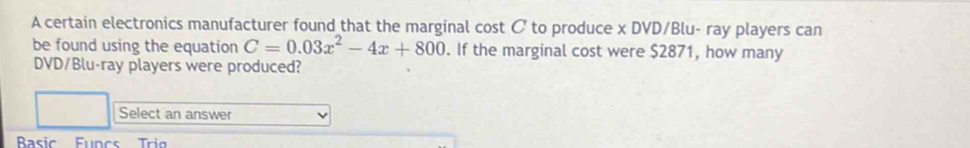 A certain electronics manufacturer found that the marginal cost C to produce x DVD/Blu- ray players can 
be found using the equation C=0.03x^2-4x+800. If the marginal cost were $2871, how many 
DVD/Blu-ray players were produced? 
Select an answer 
Bsic Funcs Tri