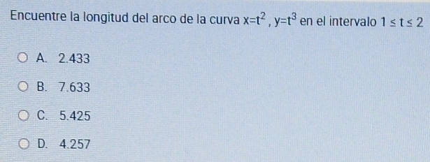 Encuentre la longitud del arco de la curva x=t^2, y=t^3 en el intervalo 1≤ t≤ 2
A. 2.433
B. 7.633
C. 5.425
D. 4.257