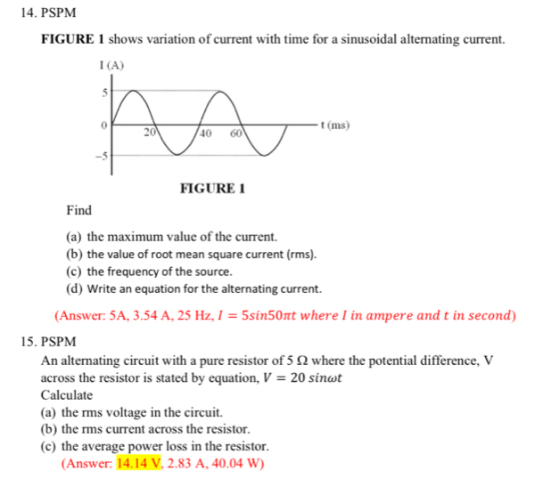 PSPM
FIGURE 1 shows variation of current with time for a sinusoidal alternating current.
Find
(a) the maximum value of the current.
(b) the value of root mean square current (rms).
(c) the frequency of the source.
(d) Write an equation for the alternating current.
(Answer: 5A, 3.54A.2 5 Hz, I=5sin 50π t where I in ampere and t in second)
15. PSPM
An alternating circuit with a pure resistor of 5 Ω where the potential difference, V
across the resistor is stated by equation, V=20 sinωt
Calculate
(a) the rms voltage in the circuit.
(b) the rms current across the resistor.
(c) the average power loss in the resistor.
(Answer: 14.14 V, 2.83 A, 40.04 W)