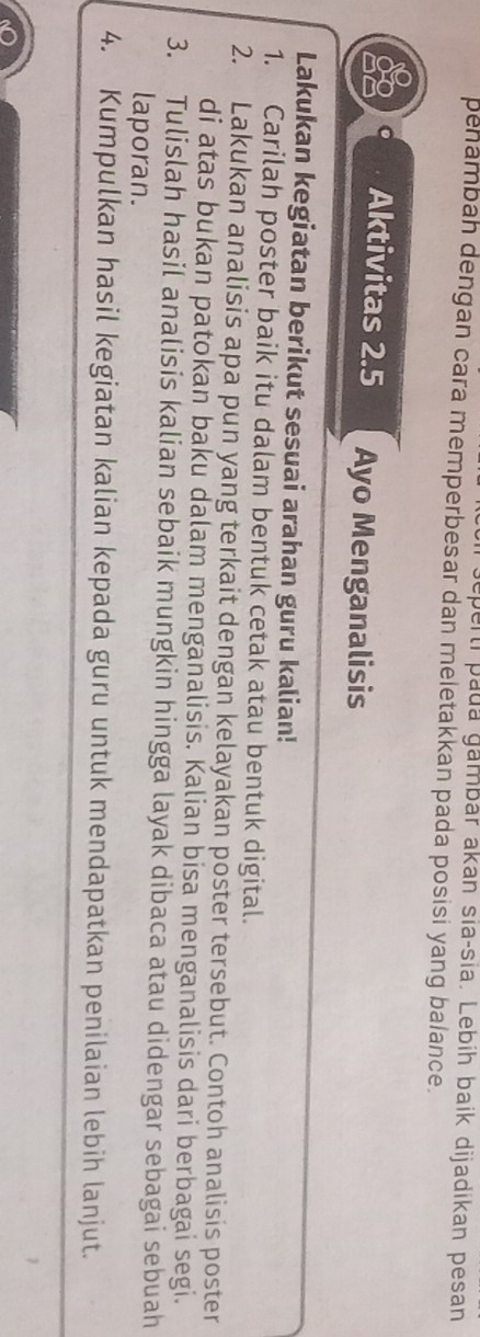 geperti pada gambár akan sia-sia. Lebih baik dijadikan pesan 
pehambah dengan cara memperbesar dan meletakkan pada posisi yang balance. 
Aktivitas 2.5 Ayo Menganalisis 
Lakukan kegiatan berikut sesuai arahan guru kalian! 
1. Carilah poster baik itu dalam bentuk cetak atau bentuk digital. 
2. Lakukan analisis apa pun yang terkait dengan kelayakan poster tersebut. Contoh analisis poster 
di atas bukan patokan baku dalam menganalisis. Kalian bisa menganalisis dari berbagai segi. 
3. Tulislah hasil analisis kalian sebaik mungkin hingga layak dibaca atau didengar sebagai sebuah 
laporan. 
4. Kumpulkan hasil kegiatan kalian kepada guru untuk mendapatkan penilaian lebih lanjut.