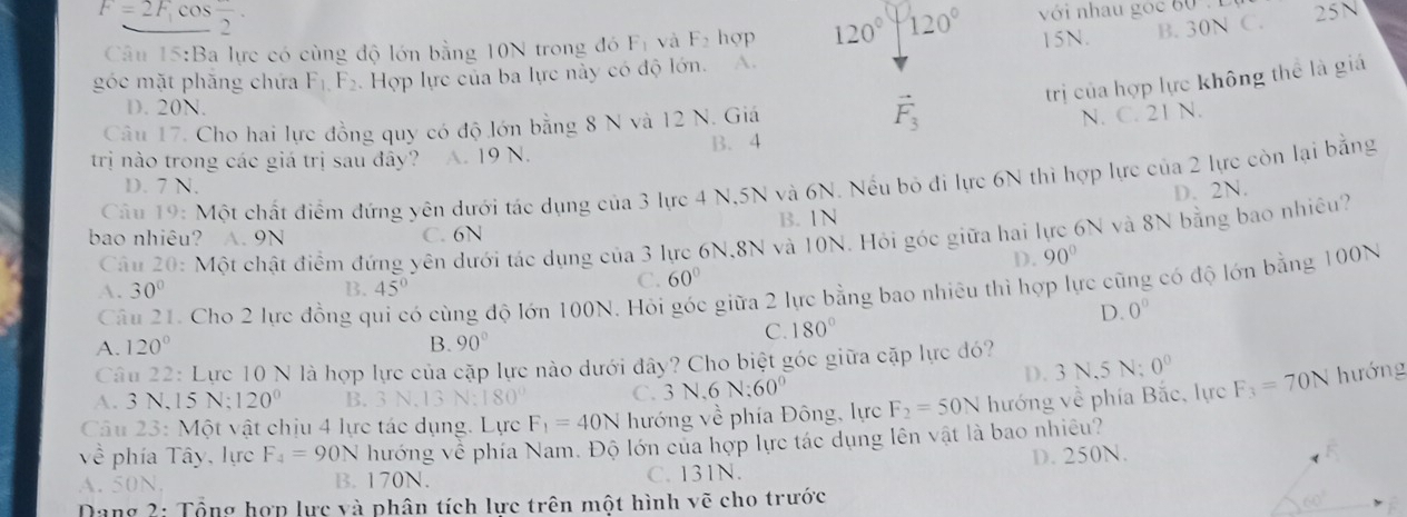 F=2F_1 cos frac 2· F_1 và F_2 hop 120° 120° với nhau góc 60  .Đ 25N
Câu 15:Ba lực có cùng độ lớn bằng 10N trong đó
15N. B. 30N C.
góc mặt phăng chứa F_1.F_2. Hợp lực của ba lực này có độ lớn. A.
trị của hợp lực không thể là giá
D. 20N.
Câu 17. Cho hai lực đồng quy có độ lớn bằng 8 N và 12 N. Giá vector F_3
N. C. 21 N.
trị nào trong các giá trị sau đây? A. 19 N. B. 4
Câu 19: Một chất điểm đứng yên dưới tác dụng của 3 lực 4 N,5N và 6N. Nếu bỏ đi lực 6N thì hợp lực của 2 lực còn lại bằng
D. 7 N.
D. 2N.
bao nhiêu? A. 9N C. 6N B. 1N
Câu 20: Một chật điểm đứng yên dưới tác dụng của 3 lực 6N,8N và 10N. Hỏi góc giữa hai lực 6N và 8N bằng bao nhiêu?
D. 90°
Câu 21. Cho 2 lực đồng q ó cùng độ lớn 100N. Hỏi góc giữa 2 lực bằng bao nhiêu thì hợp lực cũng có độ lớn bằng 100N
A. 30° B. 45°
C. 60°
D. 0°
A. 120° B. 90°
C. 180°
Câu 22: Lực 10 N là hợp lực của cặp lực nào dưới đây? Cho biệt góc giữa cặp lực đó?
D. 3 N,5 N; 0°
A. 3 N,15 N; 120° B. 3 N.13 N;180 C. 3 N,6 N:60°
Câu 23: Một vật chịu 4 lực tác dụng. Lực F_1=40N hướng về phía Đông, lực F_2=50N hướng về phía Bắc, lực F_3=70N hướng
= phía Tây, lực F_4=90N hướng về phía Nam. Độ lớn của hợp lực tác dụng lên vật là bao nhiều?
D. 250N.
A. 50N. B. 170N. C. 131N.
Dang 2: Tổng hợp lực và phân tích lực trên một hình vẽ cho trước
60°