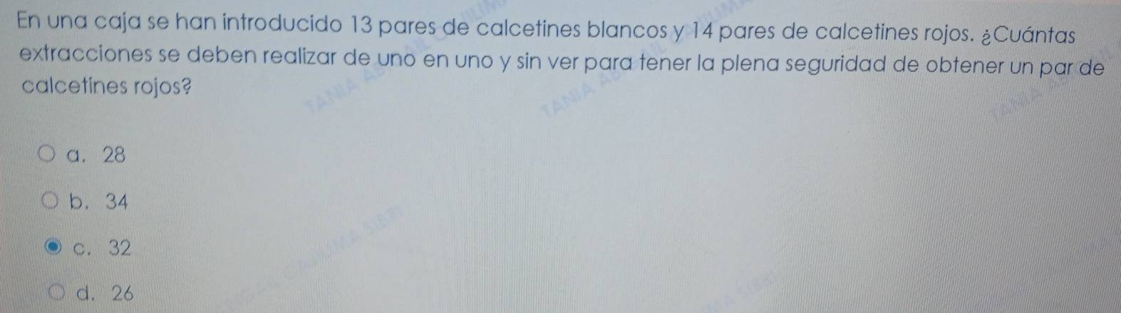 En una caja se han introducido 13 pares de calcetines blancos y 14 pares de calcetines rojos. ¿Cuántas
extracciones se deben realizar de uno en uno y sin ver para tener la plena seguridad de obtener un par de
calcetines rojos?
a. 28
b. 34
c. 32
d. 26