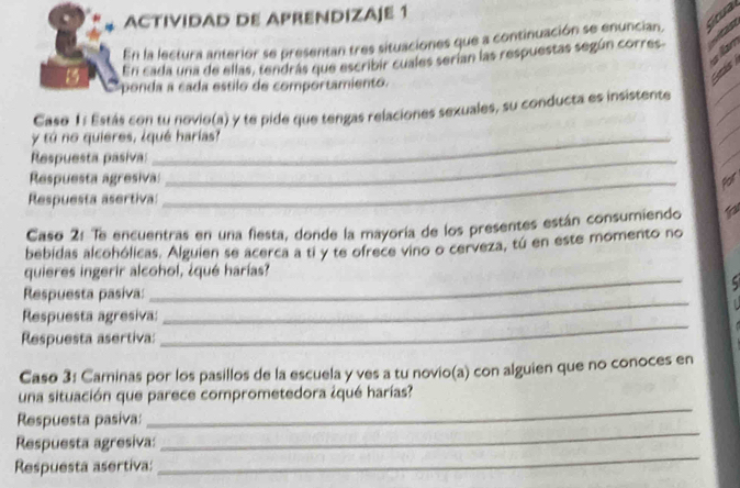 ACTIVIDAD DE APRENDIZAJE 1 

En la lectura anterior se presentan tres situaciones que a continuación se enuncian, Ga 
En cada una de ellas, tendrás que escribir cuales serían las respuestas según corres. an 
8 ponda a cada estilo de comportamiento. 
_ 
Seás 
_ 
Caso 1: Estás con tu novio(a) y te pide que tengas relaciones sexuales, su conducta es insistente 
y tú no quieres, ¿qué harias? 
_ 
Respuesta pasiva:_ 
Respuesta agresiva:_ 
Por 
Respuesta asertiva: 
Caso 2: Te encuentras en una fiesta, donde la mayoría de los presentes están consumiendo 
bebidas alcohólicas. Alguien se acerca a ti y te ofrece vino o cerveza, tú en este momento no 
_ 
quieres ingerir alcohol, ¿qué harías? 

Respuesta pasiva: 
_ 
Respuesta agresiva: 
_ 
Respuesta asertiva: 
Caso 3: Caminas por los pasillos de la escuela y ves a tu novio(a) con alguien que no conoces en 
_ 
una situación que parece comprometedora ¿qué harías? 
Respuesta pasiva: 
Respuesta agresiva: 
_ 
Respuesta asertiva: 
_