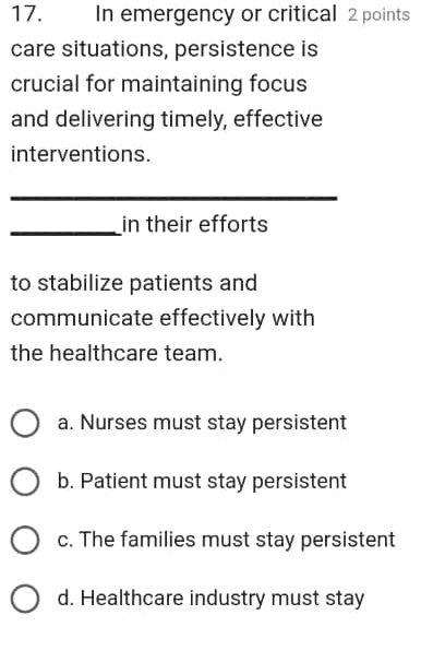 In emergency or critical 2 points
care situations, persistence is
crucial for maintaining focus
and delivering timely, effective
interventions.
_
_in their efforts
to stabilize patients and
communicate effectively with
the healthcare team.
a. Nurses must stay persistent
b. Patient must stay persistent
c. The families must stay persistent
d. Healthcare industry must stay