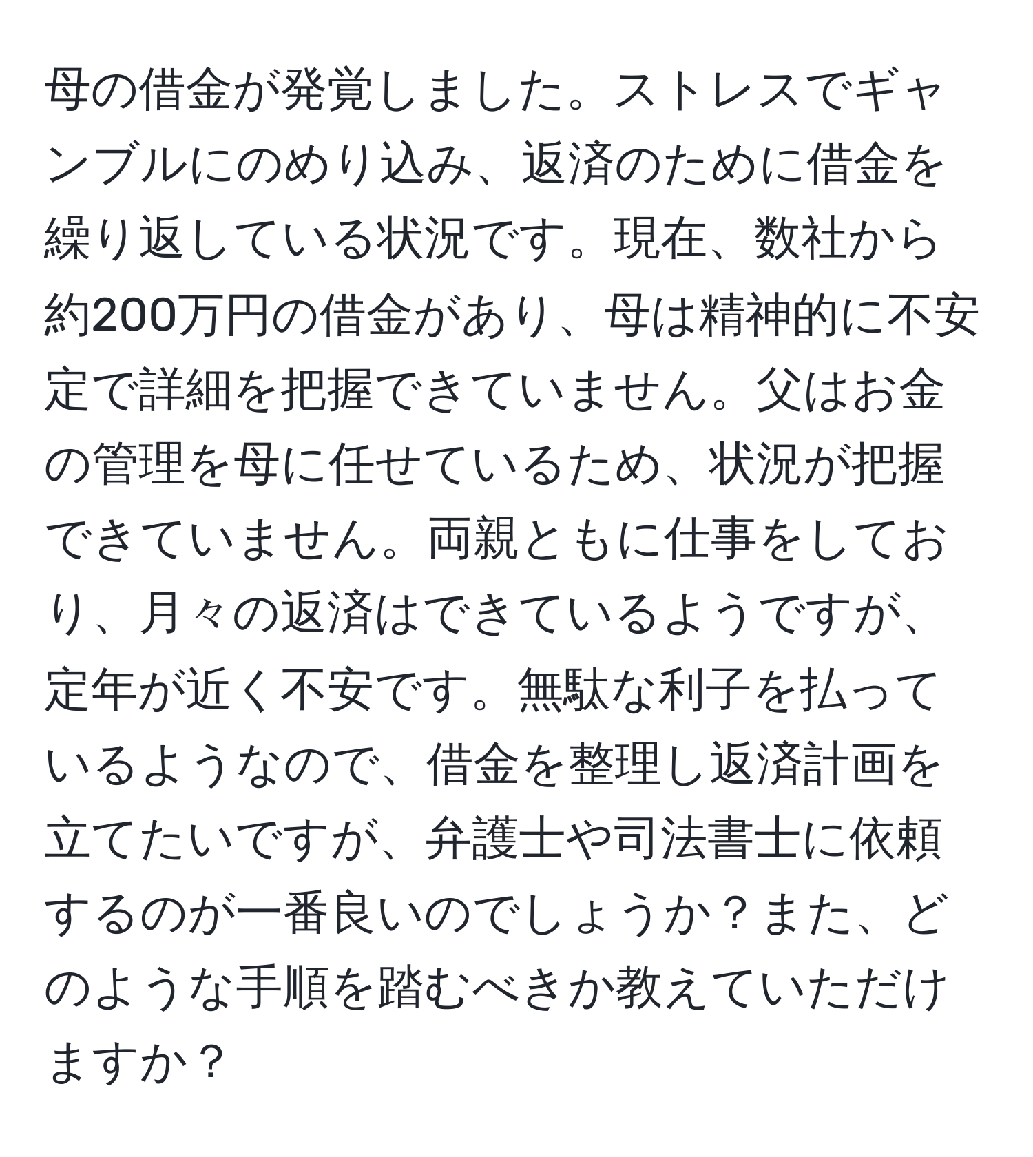 母の借金が発覚しました。ストレスでギャンブルにのめり込み、返済のために借金を繰り返している状況です。現在、数社から約200万円の借金があり、母は精神的に不安定で詳細を把握できていません。父はお金の管理を母に任せているため、状況が把握できていません。両親ともに仕事をしており、月々の返済はできているようですが、定年が近く不安です。無駄な利子を払っているようなので、借金を整理し返済計画を立てたいですが、弁護士や司法書士に依頼するのが一番良いのでしょうか？また、どのような手順を踏むべきか教えていただけますか？