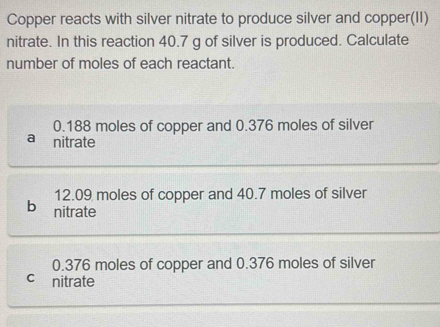 Copper reacts with silver nitrate to produce silver and copper(II)
nitrate. In this reaction 40.7 g of silver is produced. Calculate
number of moles of each reactant.
0.188 moles of copper and 0.376 moles of silver
a nitrate
12.09 moles of copper and 40.7 moles of silver
b nitrate
0.376 moles of copper and 0.376 moles of silver
cnitrate