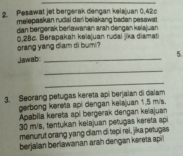 Pesawat jet bergerak dengan kelajuan 0,42c
melepaskan rudal dari belakang badan pesawat 
dan bergerak berlawanan arah dengan kelajuan
0,28c. Berapakah kelajuan rudal jika diamati 
orang yang diam di bumi? 
5. 
Jawab:_ 
_ 
_ 
3. Seorang petugas kereta api berjalan di dalam 
gerbong kereta api dengan kelajuan 1,5 m/s. 
Apabila kereta api bergerak dengan kelajuan
30 m/s, tentukan kelajuan petugas kereta api 
menurut orang yang diam di tepi rel, jika petugas 
berjalan berlawanan arah dengan kereta api!