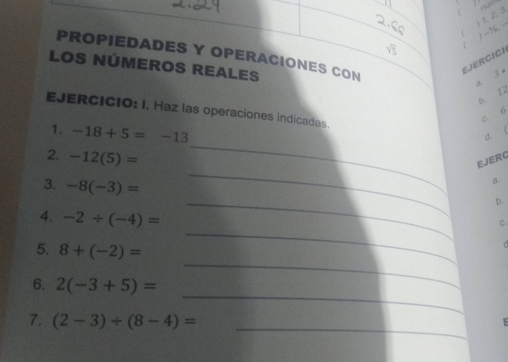 )' 
) 1, 2, 3 núne 
( ) -%,
sqrt(5)
 
PROPIEDADES Y OPERACIONES CON 
LOS NÚMEROS REALES 
EJERCICI 
a. 3
b. 12
6 
EJERCICIO: I. Haz las operaciones indicadas. 
C. 
1. -18+5=-13

_ 
dì 
_ 
2. -12(5)=
EJERG 
3. -8(-3)=
a. 
b. 
4. -2/ (-4)=
_ 
C. 
5. 8+(-2)=
_ 
d 
_ 
6. 2(-3+5)=
_ 
_ 
7. (2-3)/ (8-4)=