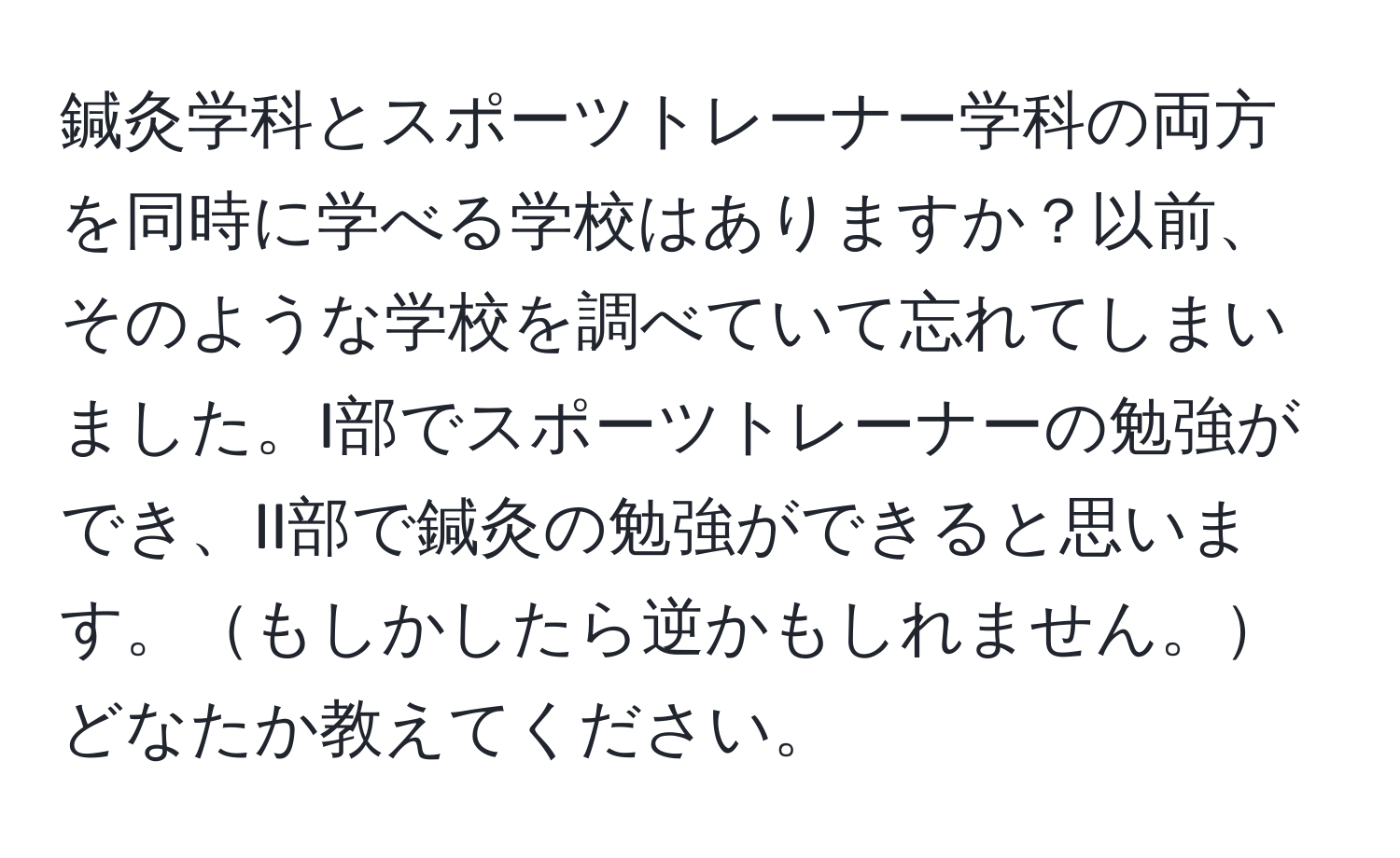 鍼灸学科とスポーツトレーナー学科の両方を同時に学べる学校はありますか？以前、そのような学校を調べていて忘れてしまいました。I部でスポーツトレーナーの勉強ができ、II部で鍼灸の勉強ができると思います。もしかしたら逆かもしれません。どなたか教えてください。