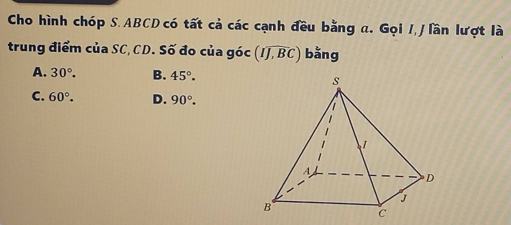 Cho hình chóp S. ABCD có tất cả các cạnh đều bằng a. Gọi I, J lần lượt là
trung điểm của SC, CD. Số đo của góc (Iwidehat J,widehat BC) bằng
A. 30°. B. 45°.
C. 60°. D. 90°.