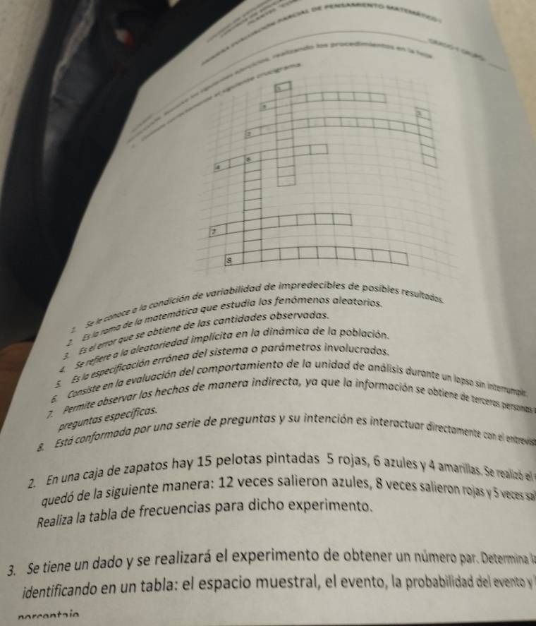 Can aa
ndo los procedoientty en 
_
2. Se le conace a la condición de variabilidad de impredecibles de posibles resultadas.
2. Es la rama de la matemática que estudia los fenómenos aleatorios
3 Es el error que se obtiene de las cantidades observadas.
4Se refiere a la aleatoriedad implícita en la dinámica de la población.
E Es la especificación errónea del sistema o parámetros involucrados.
E. Consiste en la evaluación del comportamiento de la unidad de análisis durante un lapso sin interumpin
7. Permite observar los hechos de manera indirecta, ya que la información se obtiene de terceras personas
preguntas específicas.
8. Está conformada por una serie de preguntas y su intención es interactuar directamente con el enitrevis
2. En una caja de zapatos hay 15 pelotas pintadas 5 rojas, 6 azules y 4 amarillas. Se realizó el
quedó de la siguiente manera: 12 veces salieron azules, 8 veces salieron rojas y 5 veces sa
Realiza la tabla de frecuencias para dicho experimento.
3. Se tiene un dado y se realizará el experimento de obtener un número par. Determina 
identificando en un tabla: el espacio muestral, el evento, la probabilidad del evento y 
norcentaie